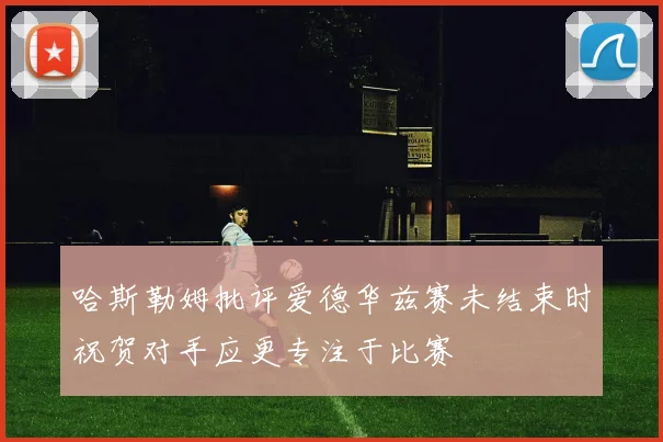 哈斯勒姆批评爱德华兹赛未结束时祝贺对手应更专注于比赛