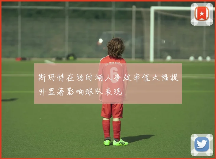 斯玛特在场时湖人净效率值大幅提升显著影响球队表现