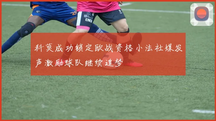 科莫成功锁定欧战资格小法社媒发声激励球队继续追梦