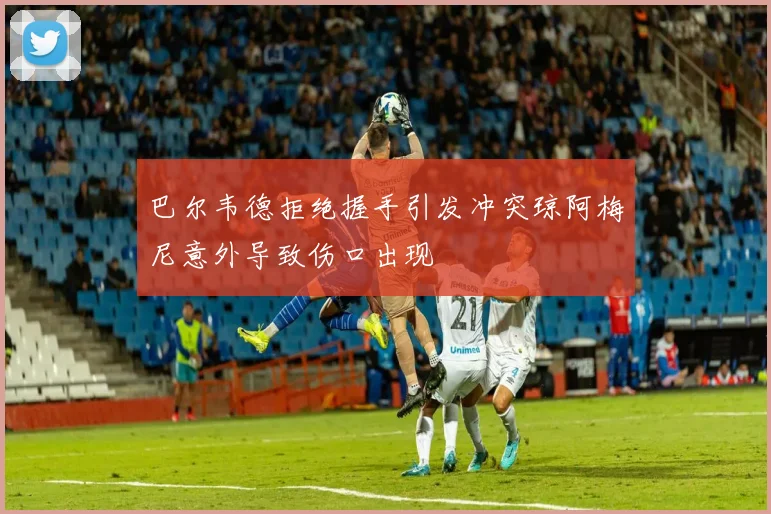巴尔韦德拒绝握手引发冲突琼阿梅尼意外导致伤口出现