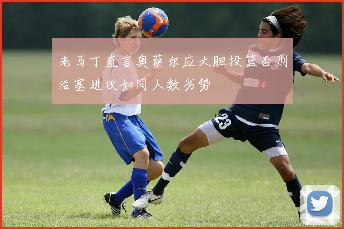 老马丁直言奥萨尔应大胆投篮否则活塞进攻如同人数劣势