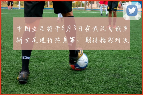 中国女足将于6月3日在武汉与俄罗斯女足进行热身赛，期待精彩对决