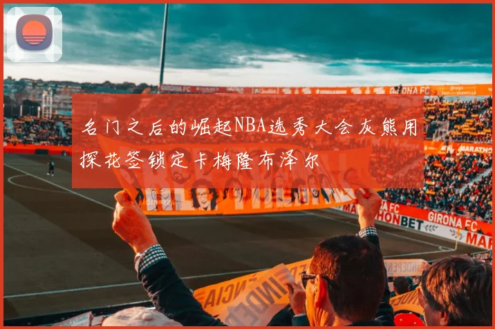 名门之后的崛起NBA选秀大会灰熊用探花签锁定卡梅隆布泽尔