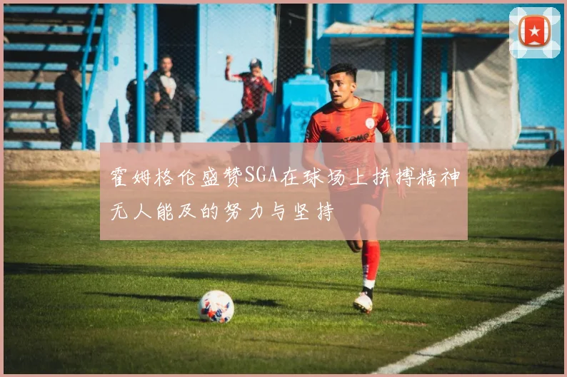 霍姆格伦盛赞SGA在球场上拼搏精神无人能及的努力与坚持