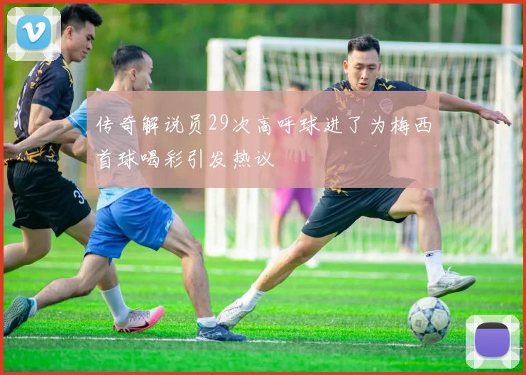 传奇解说员29次高呼球进了为梅西首球喝彩引发热议