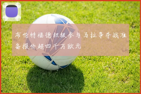 布伦特福德积极参与马拉争夺战准备报价超四千万欧元