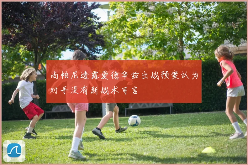 尚帕尼透露爱德华兹出战预案认为对手没有新战术可言