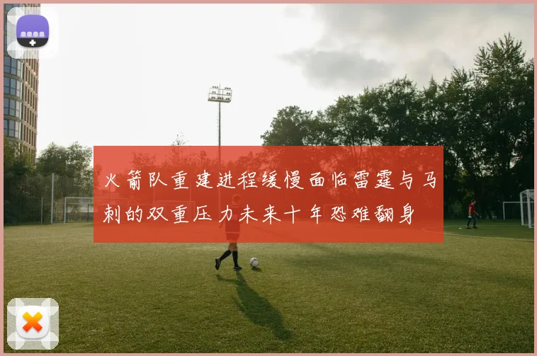 火箭队重建进程缓慢面临雷霆与马刺的双重压力未来十年恐难翻身