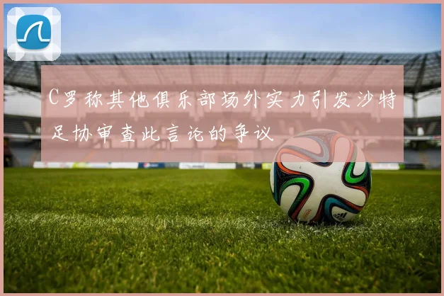 C罗称其他俱乐部场外实力引发沙特足协审查此言论的争议