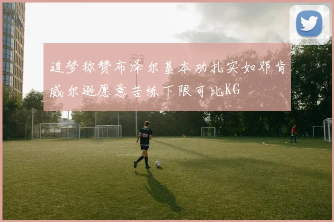 追梦称赞布泽尔基本功扎实如邓肯威尔逊愿意苦练下限可比KG