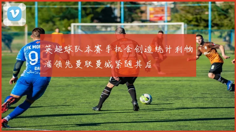 英超球队本赛季机会创造统计利物浦领先曼联曼城紧随其后