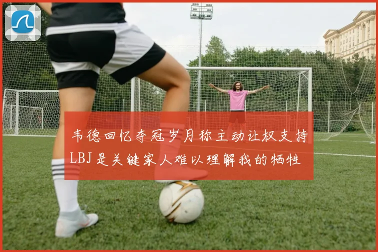 韦德回忆夺冠岁月称主动让权支持LBJ是关键家人难以理解我的牺牲